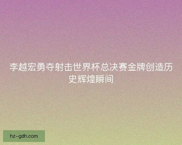 李越宏勇夺射击世界杯总决赛金牌创造历史辉煌瞬间