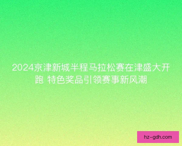 2024京津新城半程马拉松赛在津盛大开跑 特色奖品引领赛事新风潮