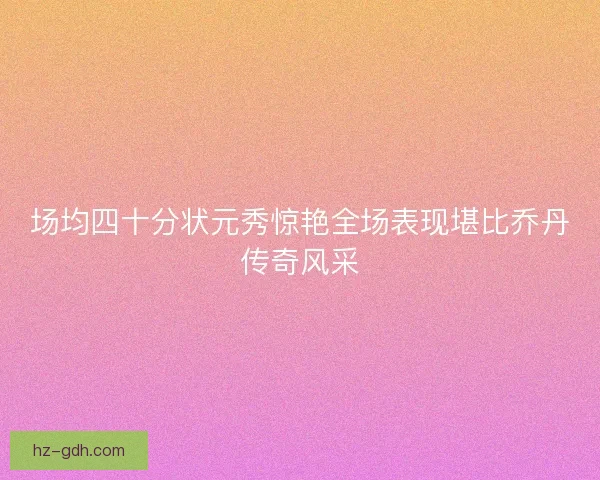 场均四十分状元秀惊艳全场表现堪比乔丹传奇风采