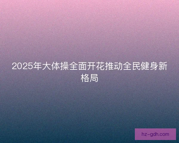 2025年大体操全面开花推动全民健身新格局