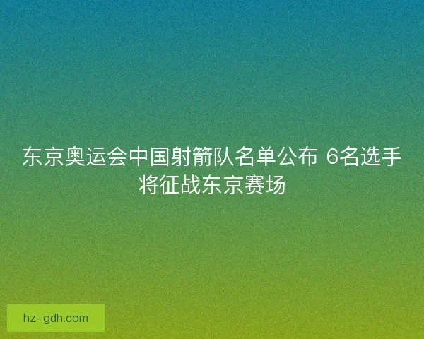 东京奥运会中国射箭队名单公布 6名选手将征战东京赛场
