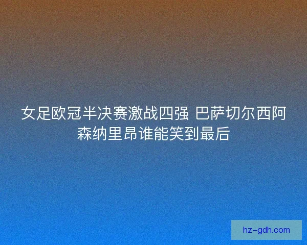 女足欧冠半决赛激战四强 巴萨切尔西阿森纳里昂谁能笑到最后